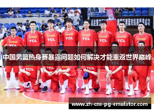 中国男篮热身赛暴露问题如何解决才能重返世界巅峰 中国男篮热身赛暴露问题如何解决才能重返世界巅峰