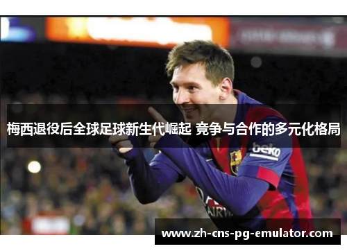 梅西退役后全球足球新生代崛起 竞争与合作的多元化格局 梅西退役后全球足球新生代崛起 竞争与合作的多元化格局