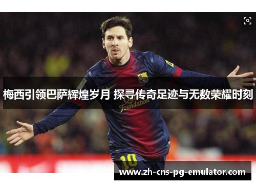 梅西引领巴萨辉煌岁月 探寻传奇足迹与无数荣耀时刻 梅西引领巴萨辉煌岁月 探寻传奇足迹与无数荣耀时刻