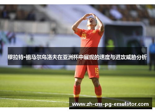 穆拉特·祖马尔乌洛夫在亚洲杯中展现的速度与进攻威胁分析 穆拉特·祖马尔乌洛夫在亚洲杯中展现的速度与进攻威胁分析