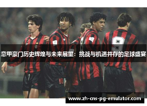 意甲豪门历史辉煌与未来展望:挑战与机遇并存的足球盛宴 意甲豪门历史辉煌与未来展望:挑战与机遇并存的足球盛宴