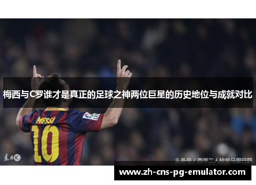 梅西与C罗谁才是真正的足球之神两位巨星的历史地位与成就对比