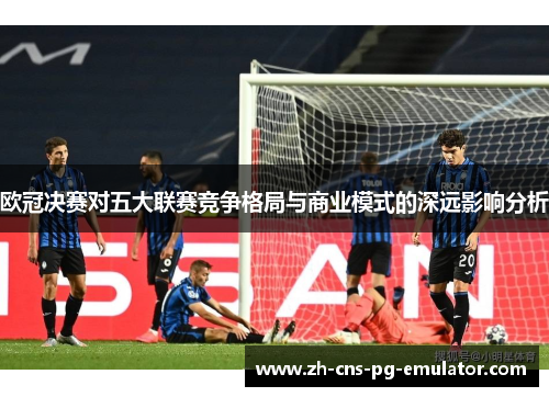 欧冠决赛对五大联赛竞争格局与商业模式的深远影响分析 欧冠决赛对五大联赛竞争格局与商业模式的深远影响分析