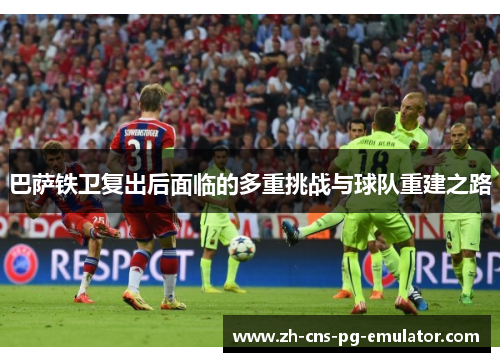 巴萨铁卫复出后面临的多重挑战与球队重建之路