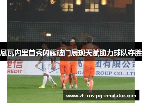 恩瓦内里首秀闪耀破门展现天赋助力球队夺胜 恩瓦内里首秀闪耀破门展现天赋助力球队夺胜