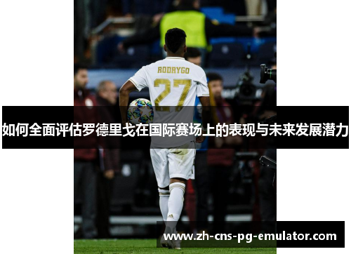 如何全面评估罗德里戈在国际赛场上的表现与未来发展潜力 如何全面评估罗德里戈在国际赛场上的表现与未来发展潜力