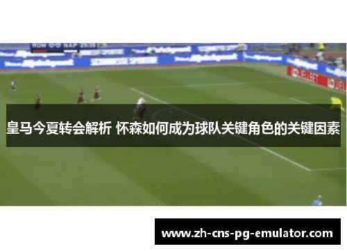 皇马今夏转会解析 怀森如何成为球队关键角色的关键因素