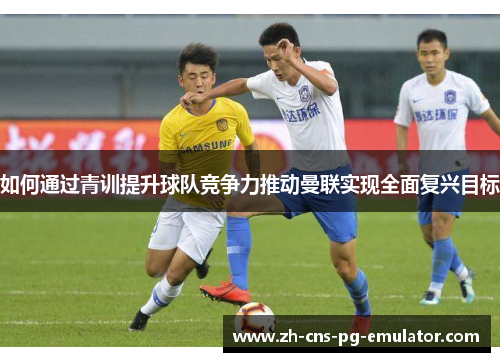 如何通过青训提升球队竞争力推动曼联实现全面复兴目标 如何通过青训提升球队竞争力推动曼联实现全面复兴目标