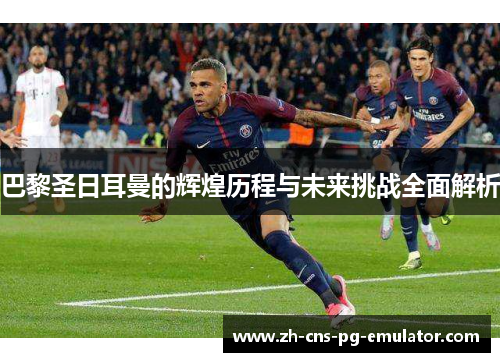 巴黎圣日耳曼的辉煌历程与未来挑战全面解析 巴黎圣日耳曼的辉煌历程与未来挑战全面解析