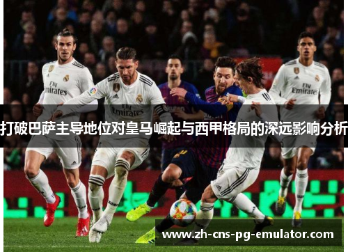 打破巴萨主导地位对皇马崛起与西甲格局的深远影响分析 打破巴萨主导地位对皇马崛起与西甲格局的深远影响分析