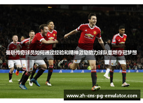 曼联传奇球员如何通过经验和精神激励助力球队重燃夺冠梦想 曼联传奇球员如何通过经验和精神激励助力球队重燃夺冠梦想