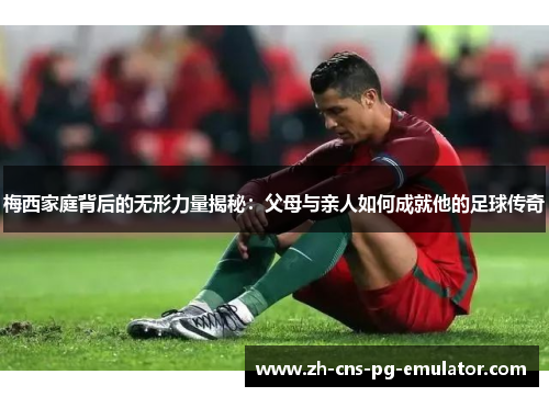 梅西家庭背后的无形力量揭秘：父母与亲人如何成就他的足球传奇