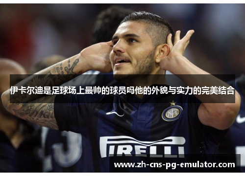 伊卡尔迪是足球场上最帅的球员吗他的外貌与实力的完美结合 伊卡尔迪是足球场上最帅的球员吗他的外貌与实力的完美结合