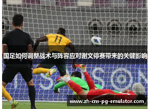 国足如何调整战术与阵容应对谢文停赛带来的关键影响 国足如何调整战术与阵容应对谢文停赛带来的关键影响