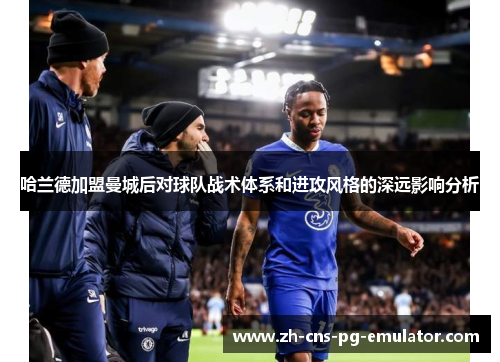 哈兰德加盟曼城后对球队战术体系和进攻风格的深远影响分析