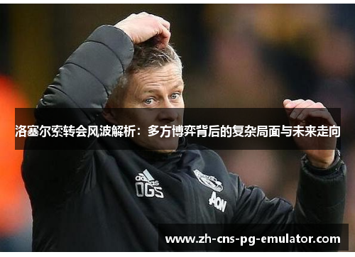 洛塞尔索转会风波解析:多方博弈背后的复杂局面与未来走向 洛塞尔索转会风波解析:多方博弈背后的复杂局面与未来走向