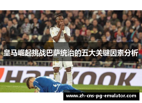 皇马崛起挑战巴萨统治的五大关键因素分析 皇马崛起挑战巴萨统治的五大关键因素分析