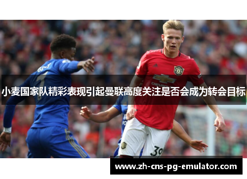 小麦国家队精彩表现引起曼联高度关注是否会成为转会目标 小麦国家队精彩表现引起曼联高度关注是否会成为转会目标