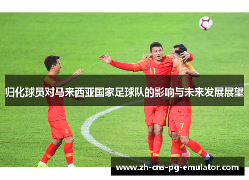 归化球员对马来西亚国家足球队的影响与未来发展展望 归化球员对马来西亚国家足球队的影响与未来发展展望