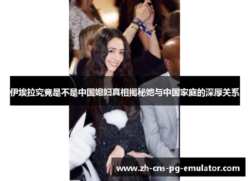 伊埃拉究竟是不是中国媳妇真相揭秘她与中国家庭的深厚关系 伊埃拉究竟是不是中国媳妇真相揭秘她与中国家庭的深厚关系