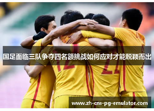 国足面临三队争夺四名额挑战如何应对才能脱颖而出 国足面临三队争夺四名额挑战如何应对才能脱颖而出