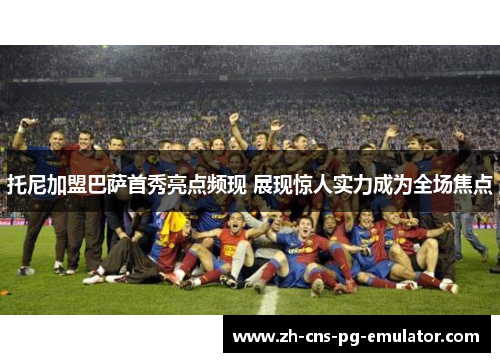 托尼加盟巴萨首秀亮点频现 展现惊人实力成为全场焦点 托尼加盟巴萨首秀亮点频现 展现惊人实力成为全场焦点