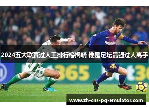 2024五大联赛过人王排行榜揭晓 谁是足坛最强过人高手 2024五大联赛过人王排行榜揭晓 谁是足坛最强过人高手