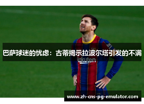 巴萨球迷的忧虑：古蒂揭示拉波尔塔引发的不满
