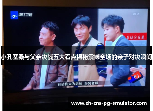小孔塞桑与父亲决战五大看点揭秘震撼全场的亲子对决瞬间 小孔塞桑与父亲决战五大看点揭秘震撼全场的亲子对决瞬间