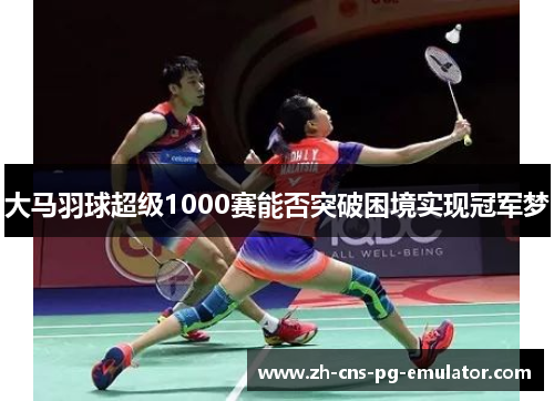 大马羽球超级1000赛能否突破困境实现冠军梦 大马羽球超级1000赛能否突破困境实现冠军梦