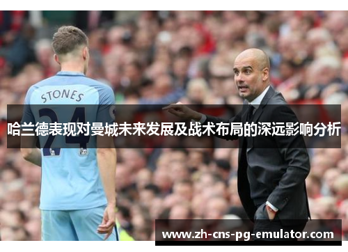 哈兰德表现对曼城未来发展及战术布局的深远影响分析