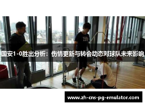 国安1-0胜出分析:伤情更新与转会动态对球队未来影响 国安1-0胜出分析:伤情更新与转会动态对球队未来影响