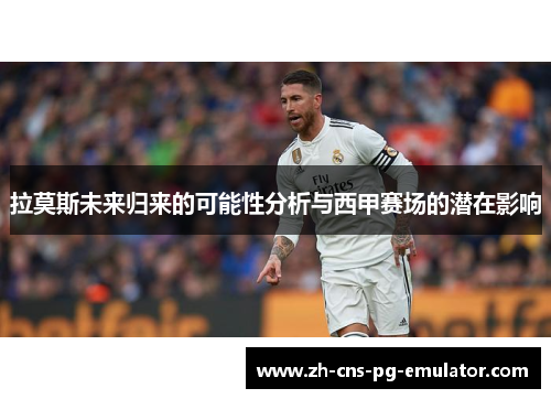 拉莫斯未来归来的可能性分析与西甲赛场的潜在影响 拉莫斯未来归来的可能性分析与西甲赛场的潜在影响