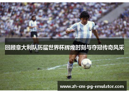 回顾意大利队历届世界杯辉煌时刻与夺冠传奇风采 回顾意大利队历届世界杯辉煌时刻与夺冠传奇风采