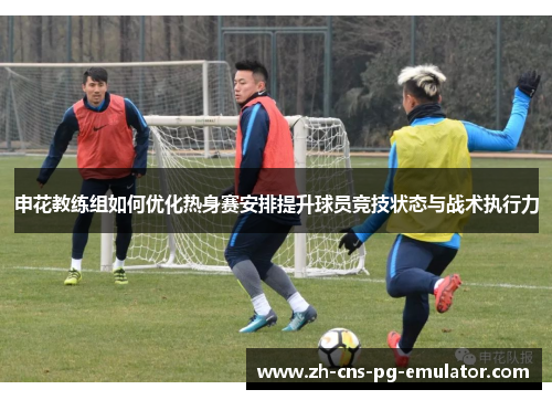申花教练组如何优化热身赛安排提升球员竞技状态与战术执行力 申花教练组如何优化热身赛安排提升球员竞技状态与战术执行力