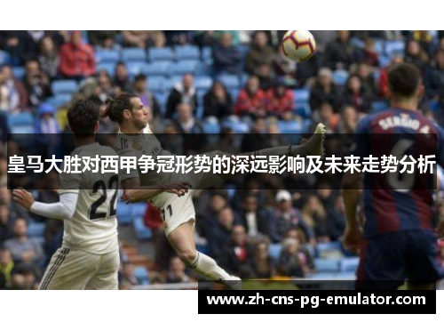 皇马大胜对西甲争冠形势的深远影响及未来走势分析 皇马大胜对西甲争冠形势的深远影响及未来走势分析