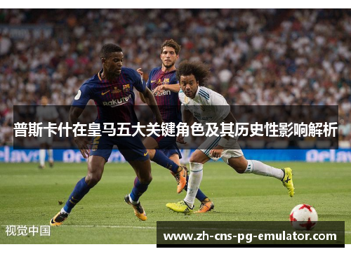 普斯卡什在皇马五大关键角色及其历史性影响解析 普斯卡什在皇马五大关键角色及其历史性影响解析