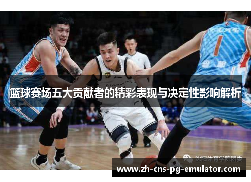 篮球赛场五大贡献者的精彩表现与决定性影响解析