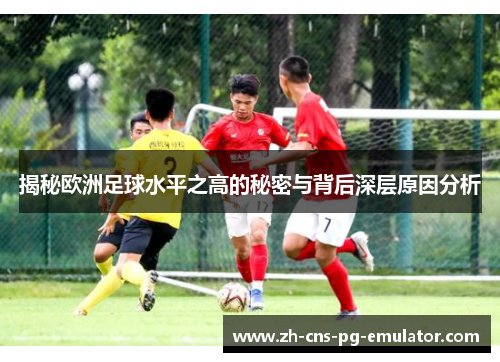 揭秘欧洲足球水平之高的秘密与背后深层原因分析 揭秘欧洲足球水平之高的秘密与背后深层原因分析