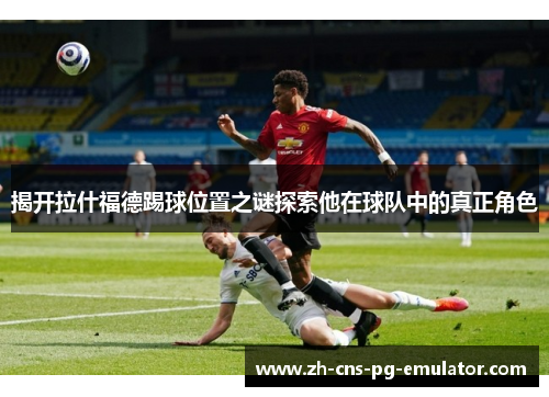 揭开拉什福德踢球位置之谜探索他在球队中的真正角色 揭开拉什福德踢球位置之谜探索他在球队中的真正角色
