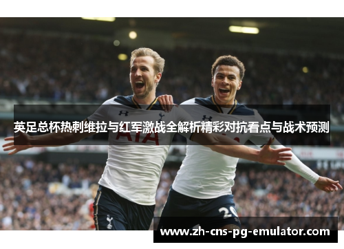 英足总杯热刺维拉与红军激战全解析精彩对抗看点与战术预测 英足总杯热刺维拉与红军激战全解析精彩对抗看点与战术预测