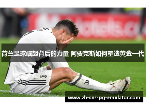 荷兰足球崛起背后的力量 阿贾克斯如何塑造黄金一代 荷兰足球崛起背后的力量 阿贾克斯如何塑造黄金一代