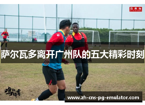 萨尔瓦多离开广州队的五大精彩时刻 萨尔瓦多离开广州队的五大精彩时刻