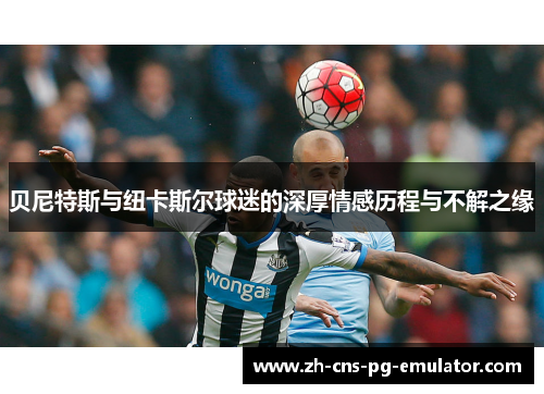 贝尼特斯与纽卡斯尔球迷的深厚情感历程与不解之缘 贝尼特斯与纽卡斯尔球迷的深厚情感历程与不解之缘