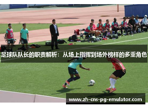 足球队队长的职责解析:从场上指挥到场外榜样的多重角色 足球队队长的职责解析:从场上指挥到场外榜样的多重角色