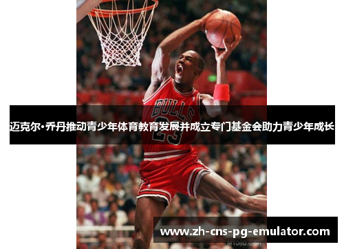 迈克尔·乔丹推动青少年体育教育发展并成立专门基金会助力青少年成长