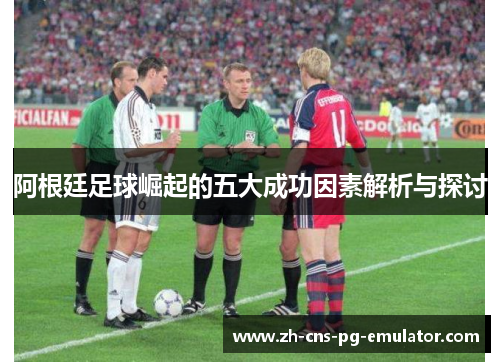 阿根廷足球崛起的五大成功因素解析与探讨 阿根廷足球崛起的五大成功因素解析与探讨