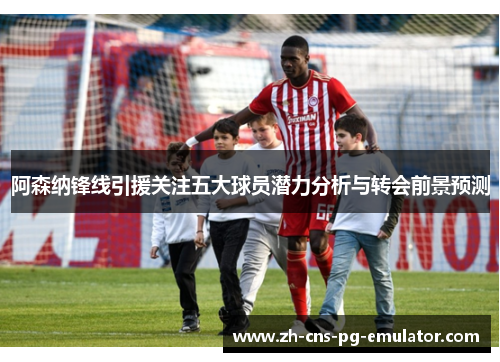 阿森纳锋线引援关注五大球员潜力分析与转会前景预测 阿森纳锋线引援关注五大球员潜力分析与转会前景预测