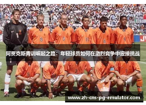 阿贾克斯青训崛起之路：年轻球员如何在激烈竞争中迎接挑战