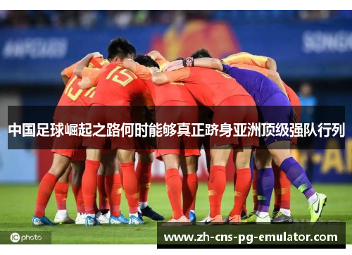 中国足球崛起之路何时能够真正跻身亚洲顶级强队行列 中国足球崛起之路何时能够真正跻身亚洲顶级强队行列